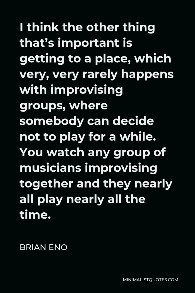 Brian Eno Quote - I think the other thing that’s important is getting to a place, which very, very rarely happens with improvising groups, where somebody can decide not to play for a while. You watch any group of musicians improvising together and they nearly all play nearly all the time.