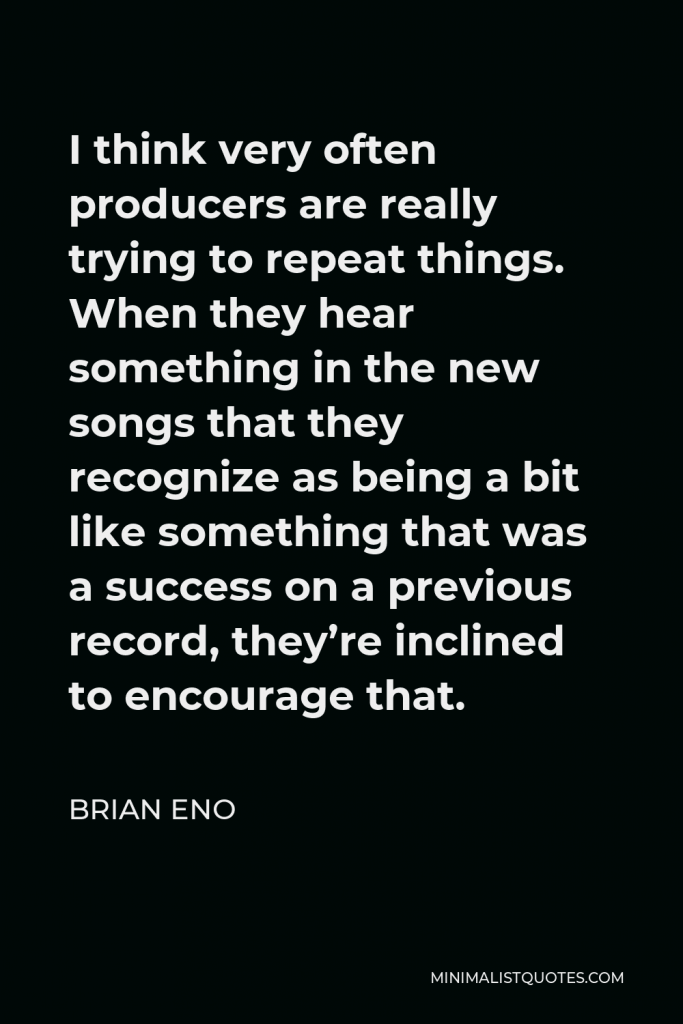 Brian Eno Quote - I think very often producers are really trying to repeat things. When they hear something in the new songs that they recognize as being a bit like something that was a success on a previous record, they’re inclined to encourage that.