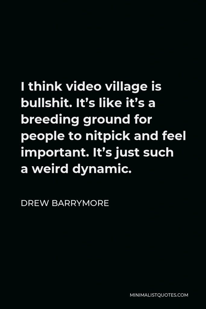 Drew Barrymore Quote - I think video village is bullshit. It’s like it’s a breeding ground for people to nitpick and feel important. It’s just such a weird dynamic.