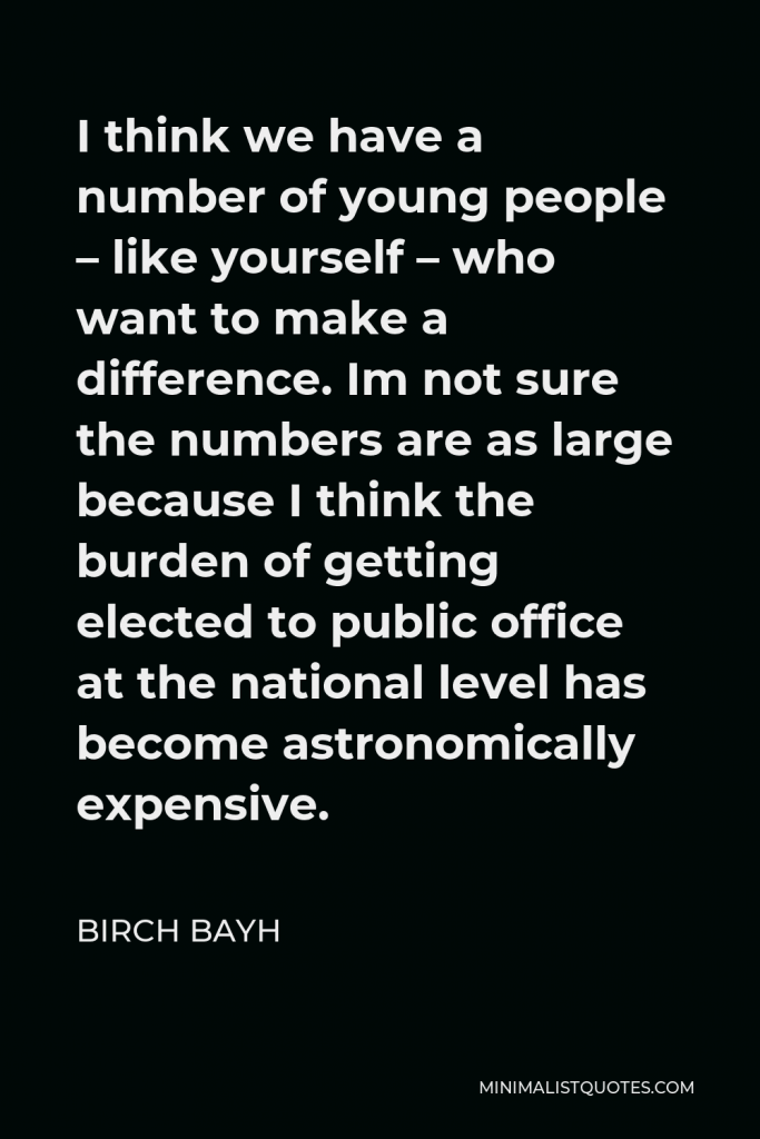 Birch Bayh Quote - I think we have a number of young people – like yourself – who want to make a difference. Im not sure the numbers are as large because I think the burden of getting elected to public office at the national level has become astronomically expensive.