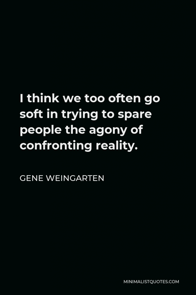 Gene Weingarten Quote - I think we too often go soft in trying to spare people the agony of confronting reality.