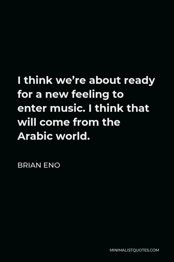 Brian Eno Quote - I think we’re about ready for a new feeling to enter music. I think that will come from the Arabic world.