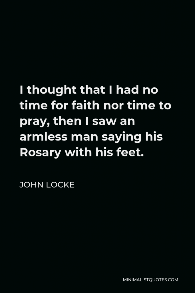 John Locke Quote - I thought that I had no time for faith nor time to pray, then I saw an armless man saying his Rosary with his feet.