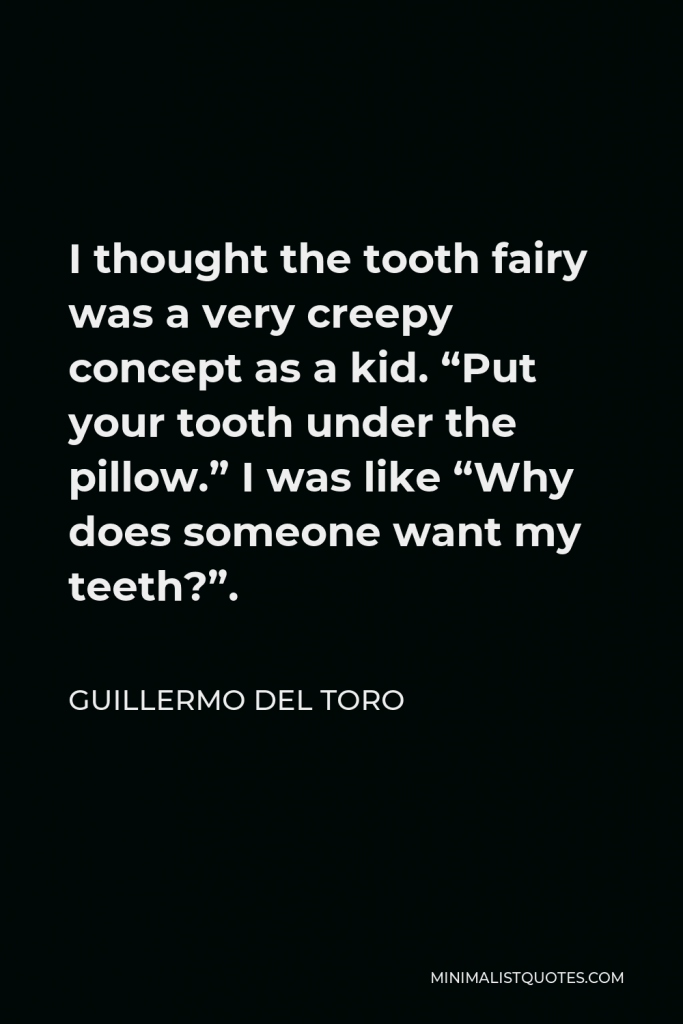 Guillermo del Toro Quote - I thought the tooth fairy was a very creepy concept as a kid. “Put your tooth under the pillow.” I was like “Why does someone want my teeth?”.