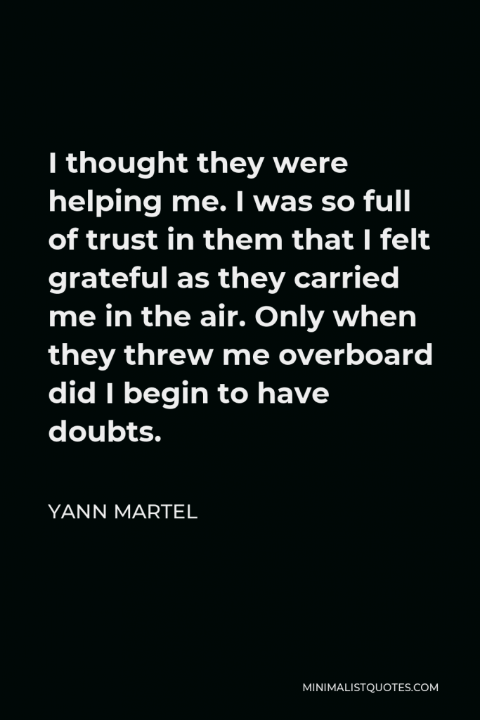 Yann Martel Quote - I thought they were helping me. I was so full of trust in them that I felt grateful as they carried me in the air. Only when they threw me overboard did I begin to have doubts.