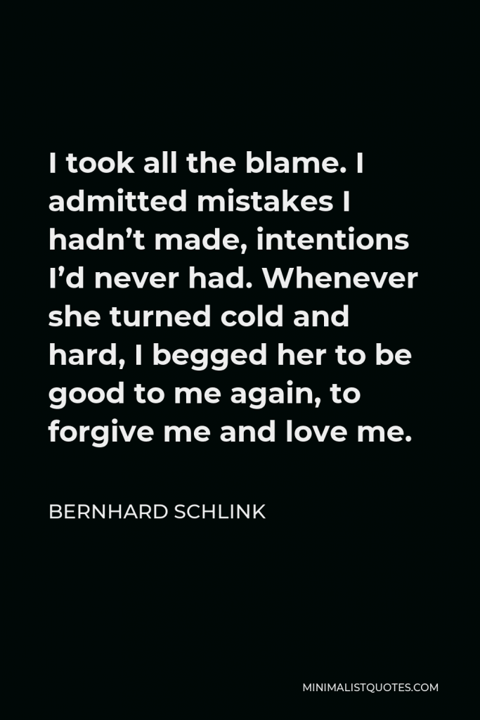 Bernhard Schlink Quote - I took all the blame. I admitted mistakes I hadn’t made, intentions I’d never had. Whenever she turned cold and hard, I begged her to be good to me again, to forgive me and love me. Sometimes I had the feeling that she hurt herself when she turned cold and rigid.