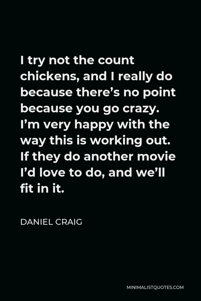 Daniel Craig Quote - I try not the count chickens, and I really do because there’s no point because you go crazy. I’m very happy with the way this is working out. If they do another movie I’d love to do, and we’ll fit in it.