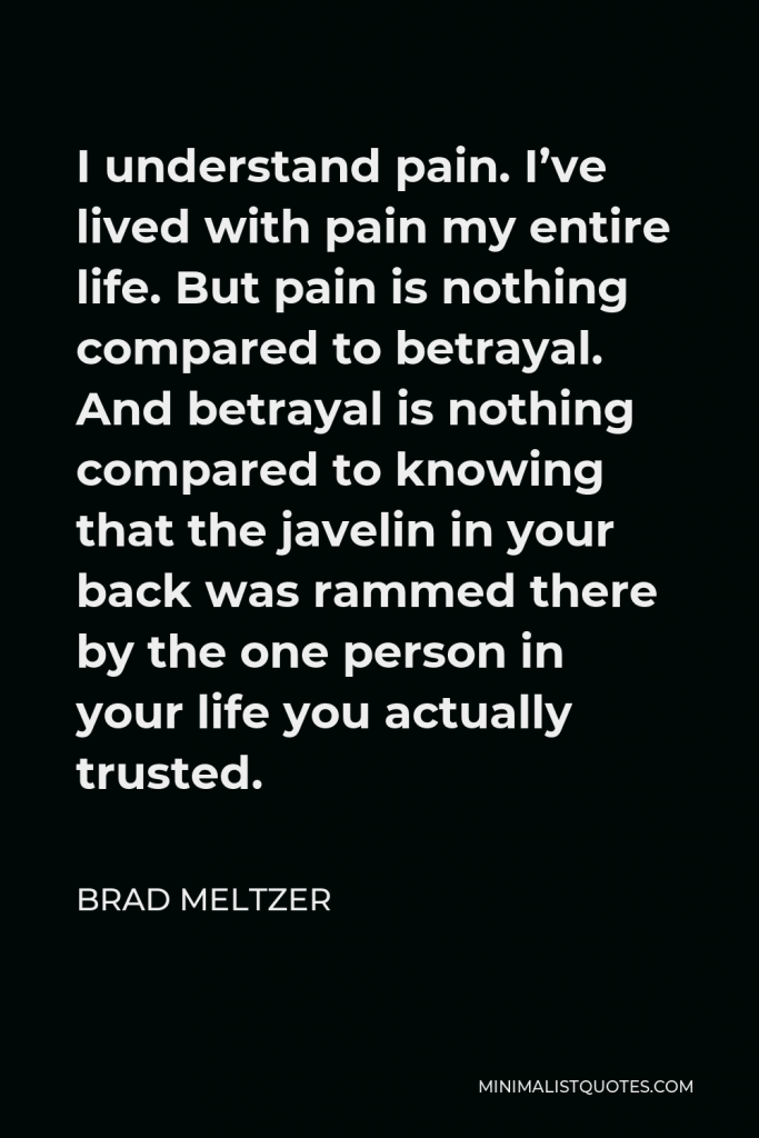 Brad Meltzer Quote - I understand pain. I’ve lived with pain my entire life. But pain is nothing compared to betrayal. And betrayal is nothing compared to knowing that the javelin in your back was rammed there by the one person in your life you actually trusted.