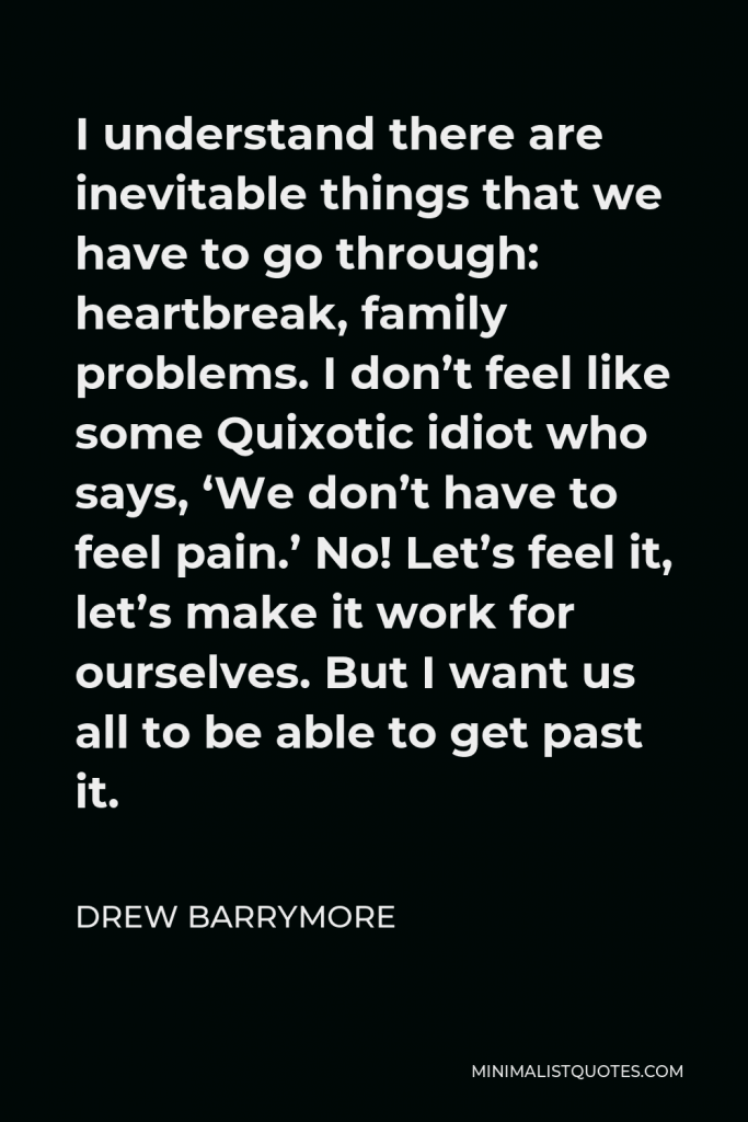 Drew Barrymore Quote - I understand there are inevitable things that we have to go through: heartbreak, family problems. I don’t feel like some Quixotic idiot who says, ‘We don’t have to feel pain.’ No! Let’s feel it, let’s make it work for ourselves. But I want us all to be able to get past it.