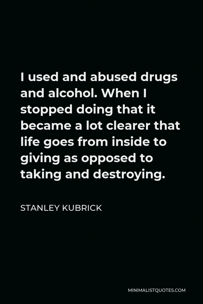 Stanley Kubrick Quote - I used and abused drugs and alcohol. When I stopped doing that it became a lot clearer that life goes from inside to giving as opposed to taking and destroying.
