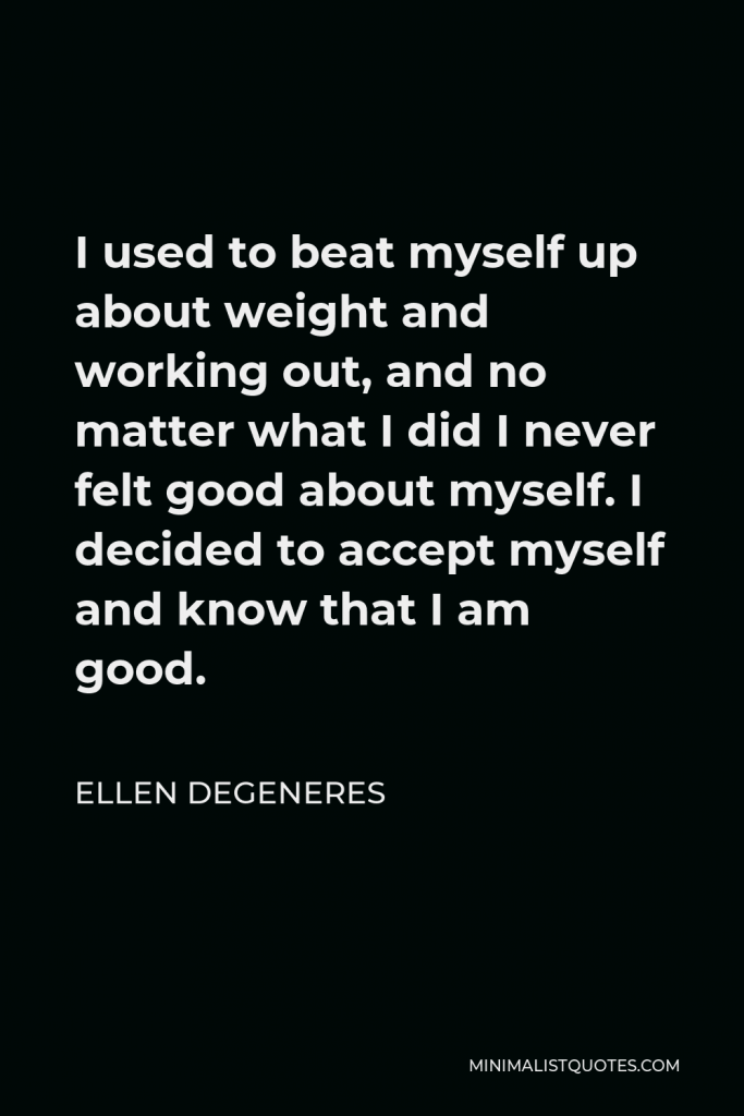 Ellen DeGeneres Quote - I used to beat myself up about weight and working out, and no matter what I did I never felt good about myself. I decided to accept myself and know that I am good.