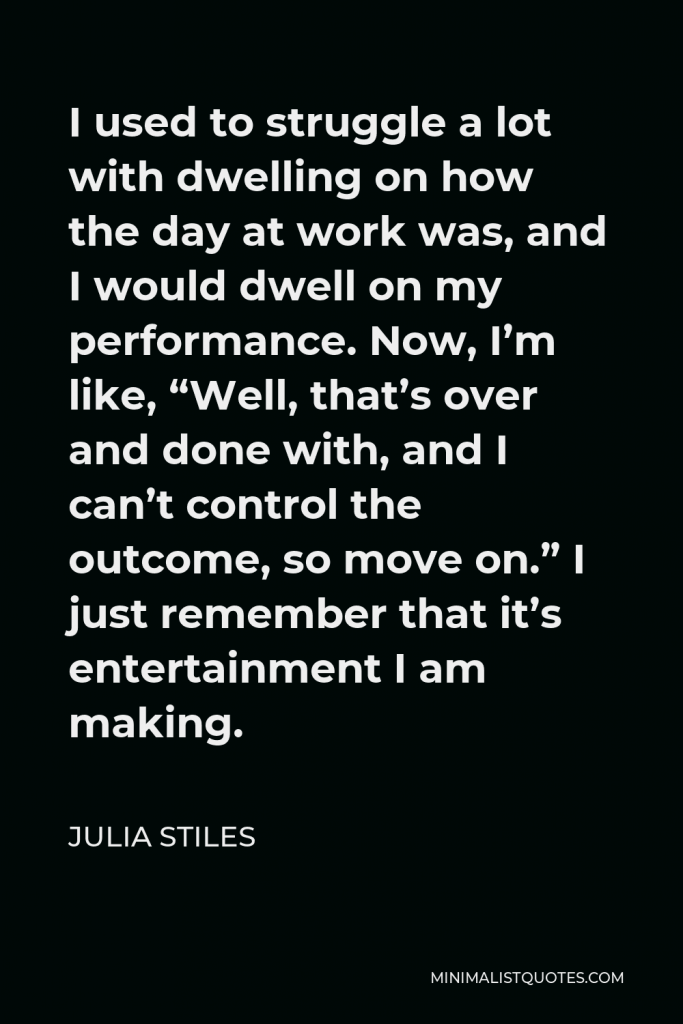 Julia Stiles Quote - I used to struggle a lot with dwelling on how the day at work was, and I would dwell on my performance. Now, I’m like, “Well, that’s over and done with, and I can’t control the outcome, so move on.” I just remember that it’s entertainment I am making.