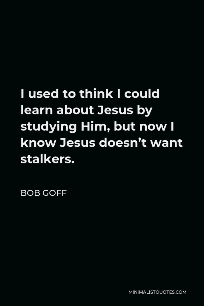 Bob Goff Quote - I used to think I could learn about Jesus by studying Him, but now I know Jesus doesn’t want stalkers.