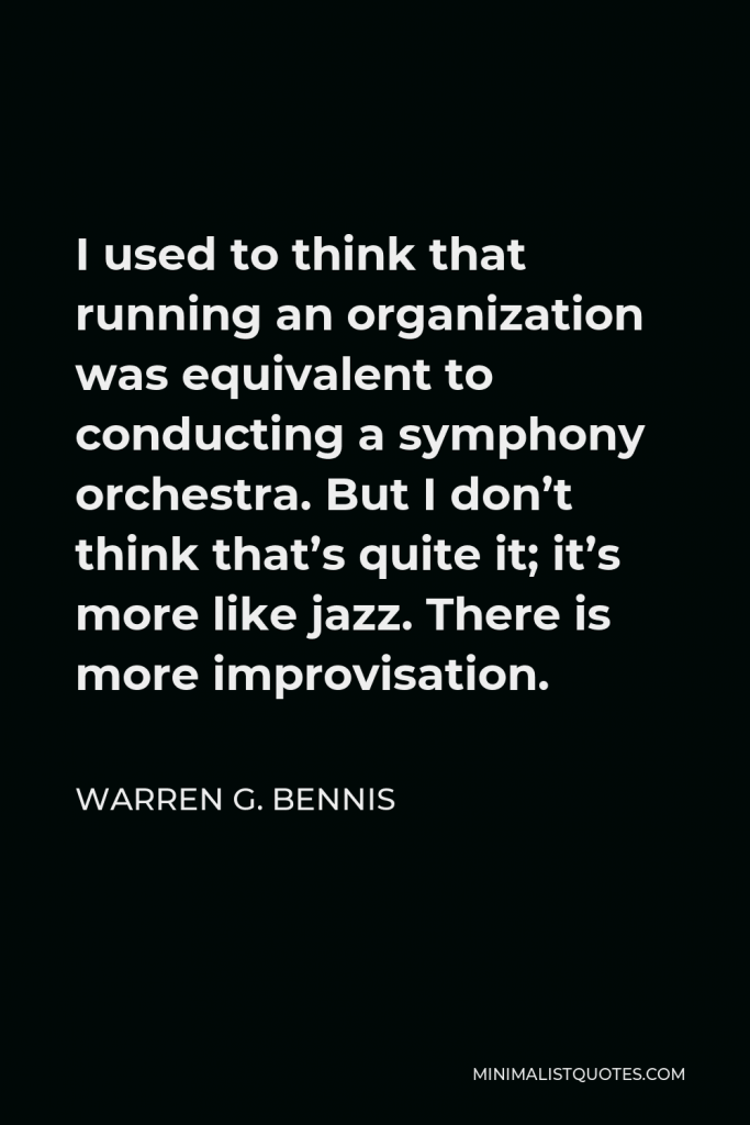 Warren G. Bennis Quote - I used to think that running an organization was equivalent to conducting a symphony orchestra. But I don’t think that’s quite it; it’s more like jazz. There is more improvisation.