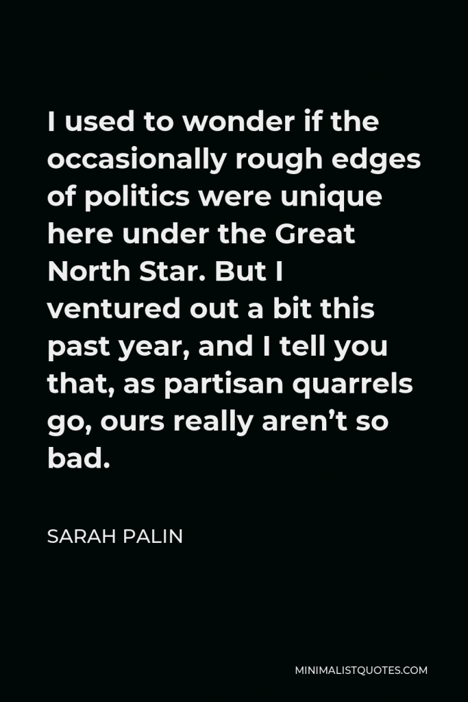 Sarah Palin Quote - I used to wonder if the occasionally rough edges of politics were unique here under the Great North Star. But I ventured out a bit this past year, and I tell you that, as partisan quarrels go, ours really aren’t so bad.
