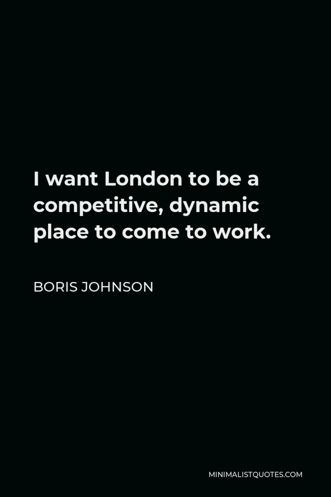 Boris Johnson Quote - I want London to be a competitive, dynamic place to come to work.