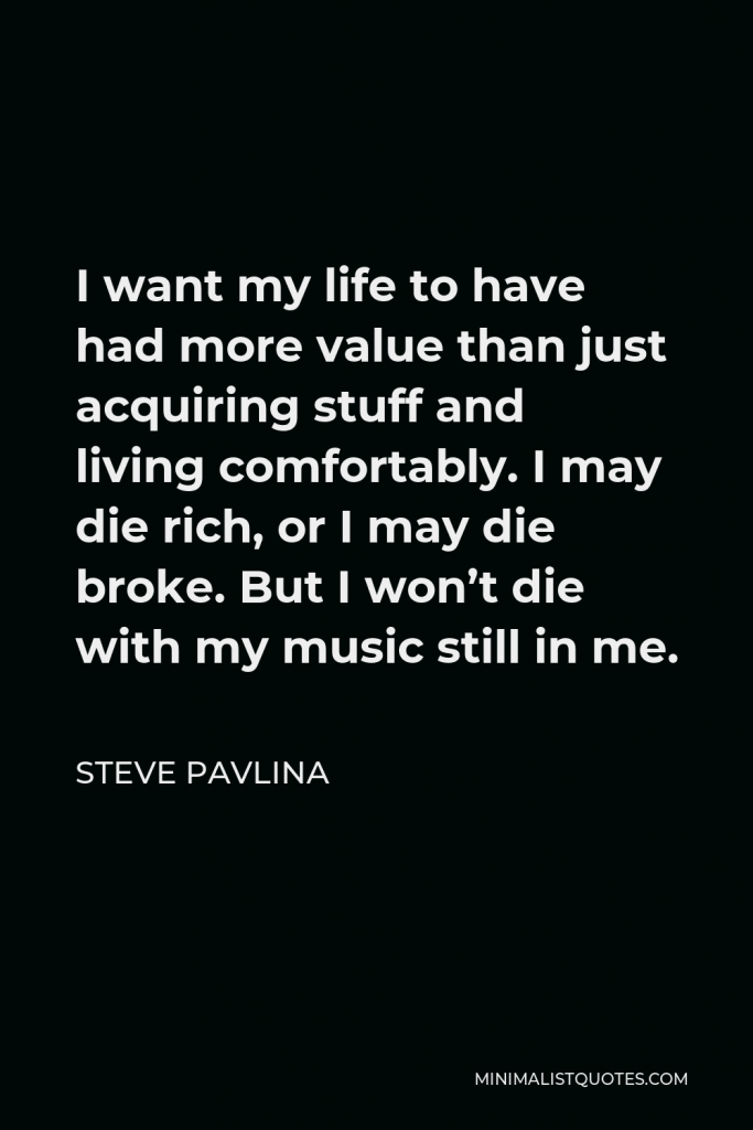 Steve Pavlina Quote - I want my life to have had more value than just acquiring stuff and living comfortably. I may die rich, or I may die broke. But I won’t die with my music still in me.