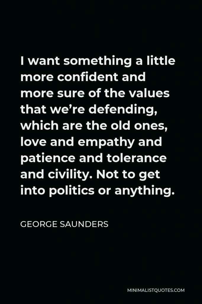 George Saunders Quote - I want something a little more confident and more sure of the values that we’re defending, which are the old ones, love and empathy and patience and tolerance and civility. Not to get into politics or anything.