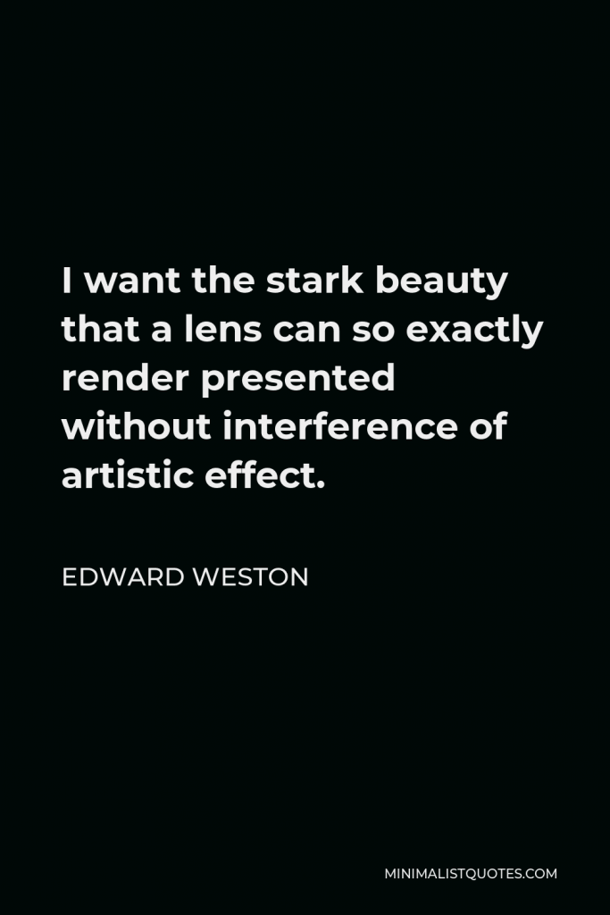 Edward Weston Quote - I want the stark beauty that a lens can so exactly render presented without interference of artistic effect.