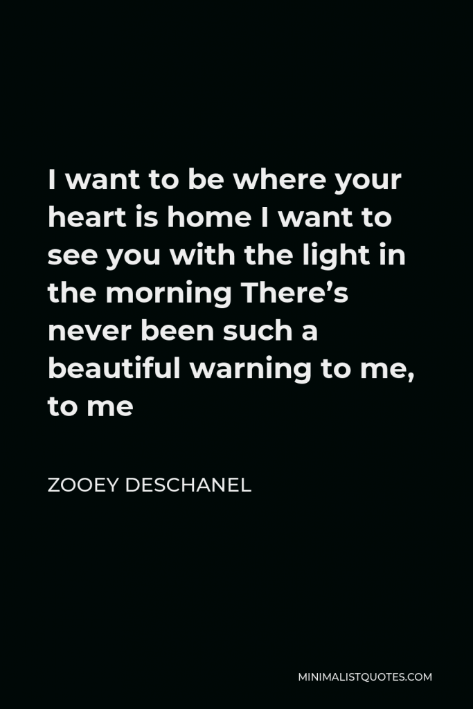 Zooey Deschanel Quote - I want to be where your heart is home I want to see you with the light in the morning There’s never been such a beautiful warning to me, to me