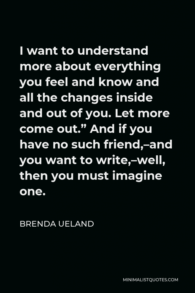 Brenda Ueland Quote - I want to understand more about everything you feel and know and all the changes inside and out of you. Let more come out.” And if you have no such friend,–and you want to write,–well, then you must imagine one.