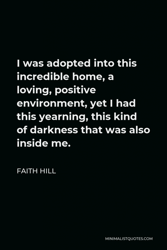 Faith Hill Quote - I was adopted into this incredible home, a loving, positive environment, yet I had this yearning, this kind of darkness that was also inside me.