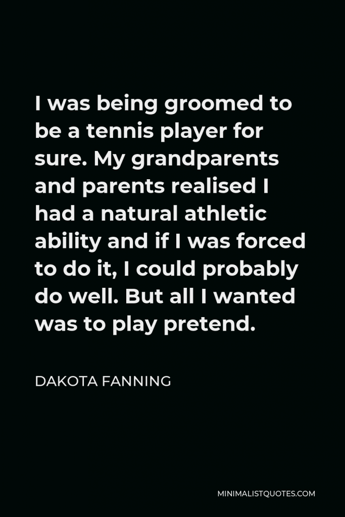 Dakota Fanning Quote - I was being groomed to be a tennis player for sure. My grandparents and parents realised I had a natural athletic ability and if I was forced to do it, I could probably do well. But all I wanted was to play pretend.