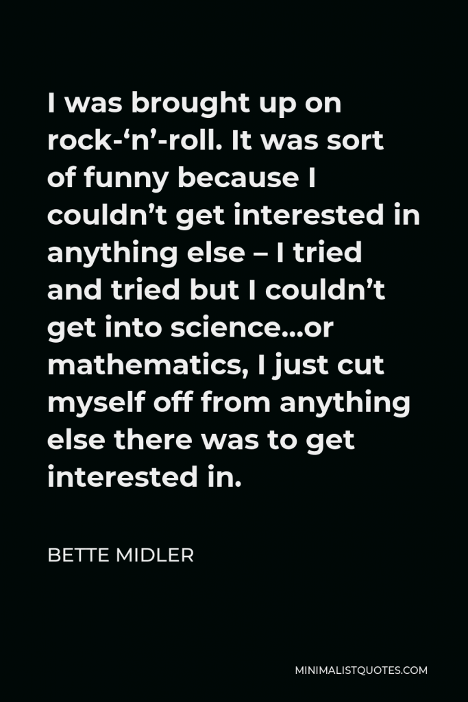 Bette Midler Quote - I was brought up on rock-‘n’-roll. It was sort of funny because I couldn’t get interested in anything else – I tried and tried but I couldn’t get into science…or mathematics, I just cut myself off from anything else there was to get interested in.