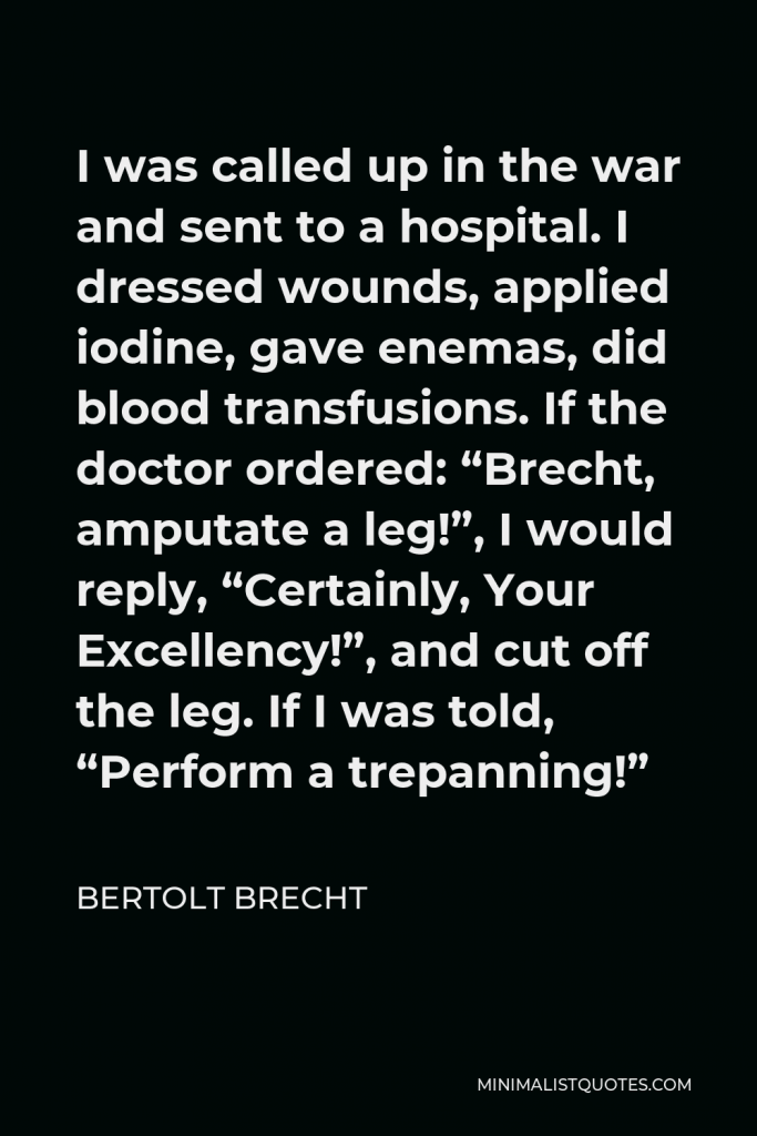 Bertolt Brecht Quote - I was called up in the war and sent to a hospital. I dressed wounds, applied iodine, gave enemas, did blood transfusions. If the doctor ordered: “Brecht, amputate a leg!”, I would reply, “Certainly, Your Excellency!”, and cut off the leg. If I was told, “Perform a trepanning!”