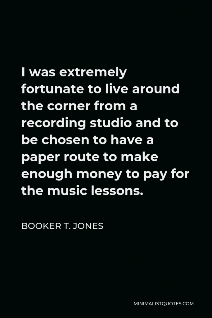 Booker T. Jones Quote - I was extremely fortunate to live around the corner from a recording studio and to be chosen to have a paper route to make enough money to pay for the music lessons.