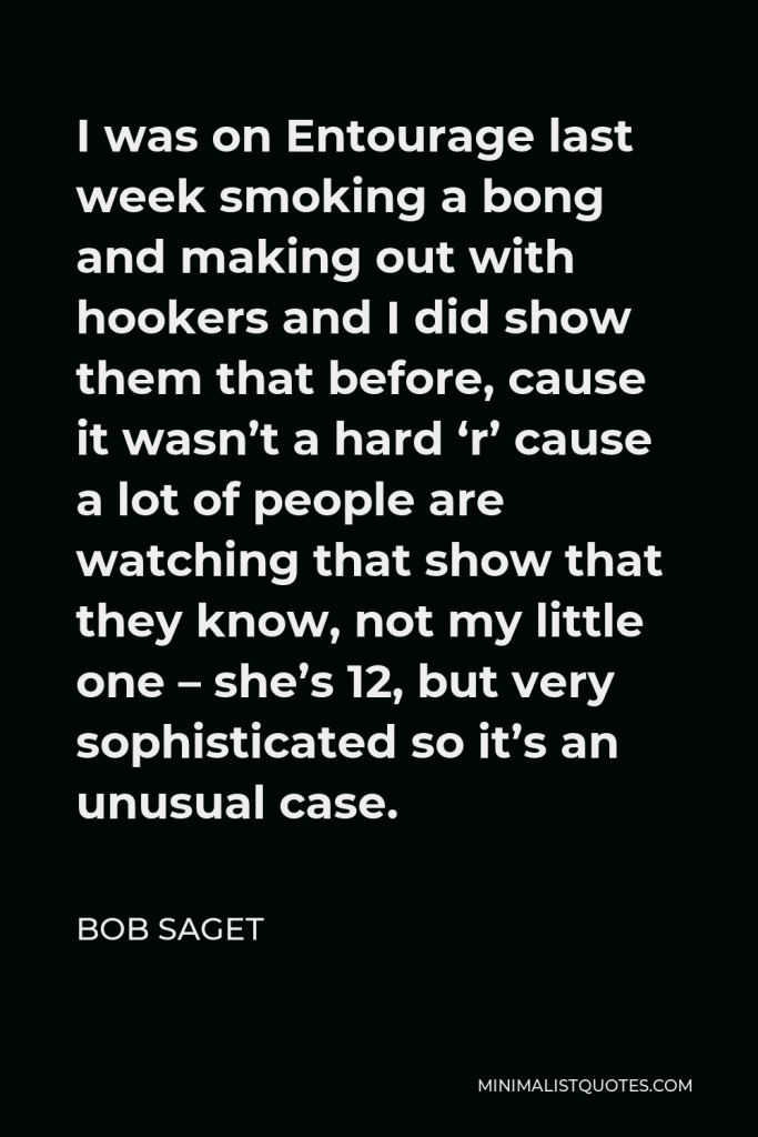 Bob Saget Quote - I was on Entourage last week smoking a bong and making out with hookers and I did show them that before, cause it wasn’t a hard ‘r’ cause a lot of people are watching that show that they know, not my little one – she’s 12, but very sophisticated so it’s an unusual case.