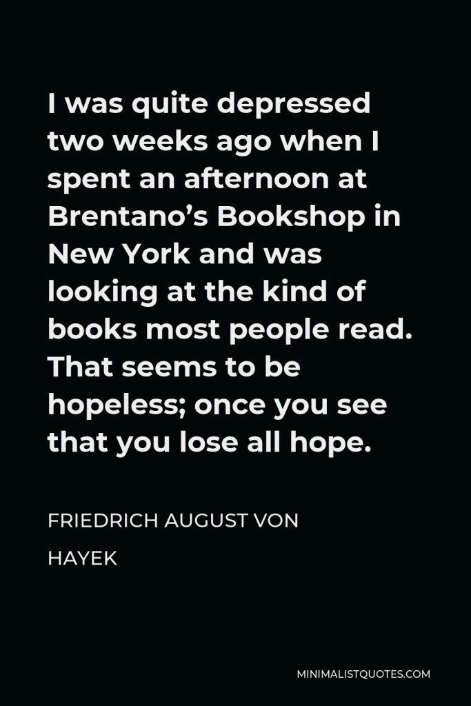 Friedrich August von Hayek Quote - I was quite depressed two weeks ago when I spent an afternoon at Brentano’s Bookshop in New York and was looking at the kind of books most people read. That seems to be hopeless; once you see that you lose all hope.