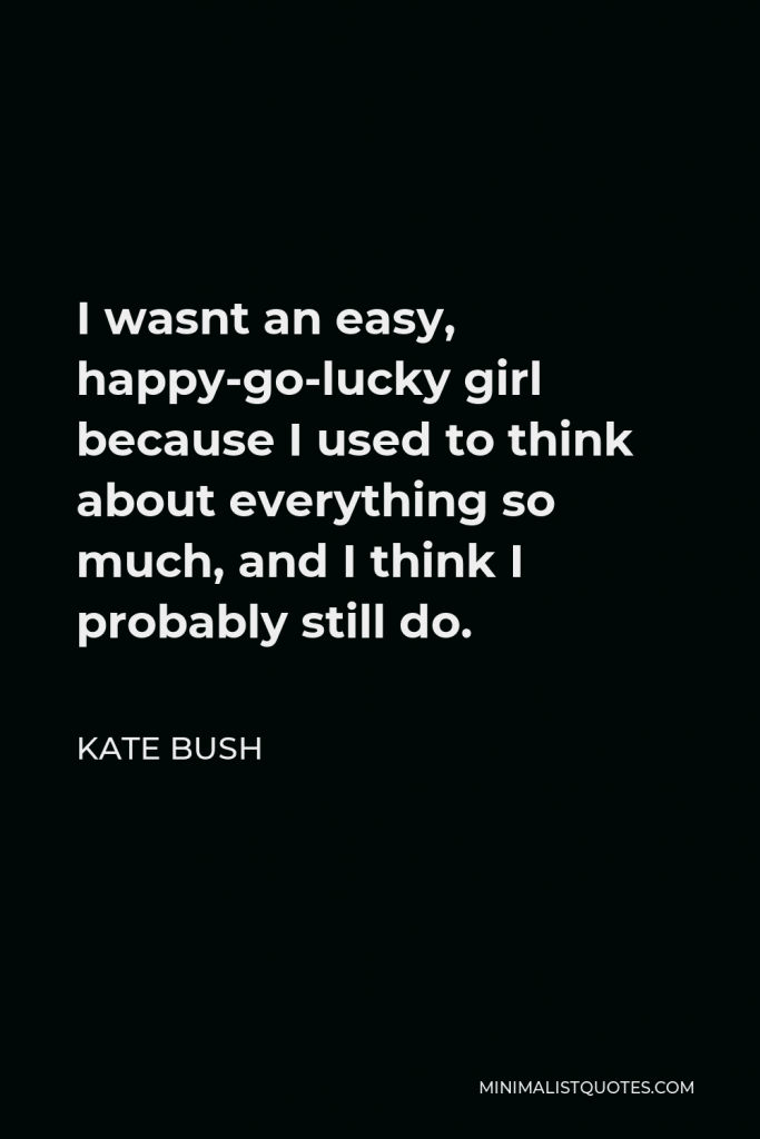 Kate Bush Quote - I wasnt an easy, happy-go-lucky girl because I used to think about everything so much, and I think I probably still do.