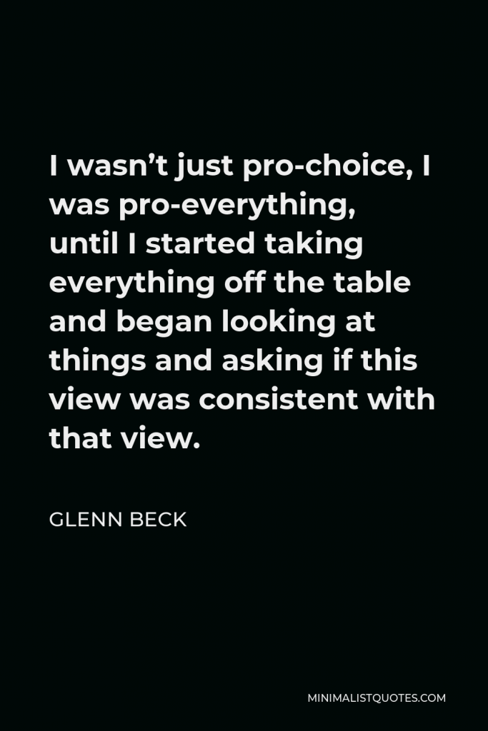 Glenn Beck Quote - I wasn’t just pro-choice, I was pro-everything, until I started taking everything off the table and began looking at things and asking if this view was consistent with that view.