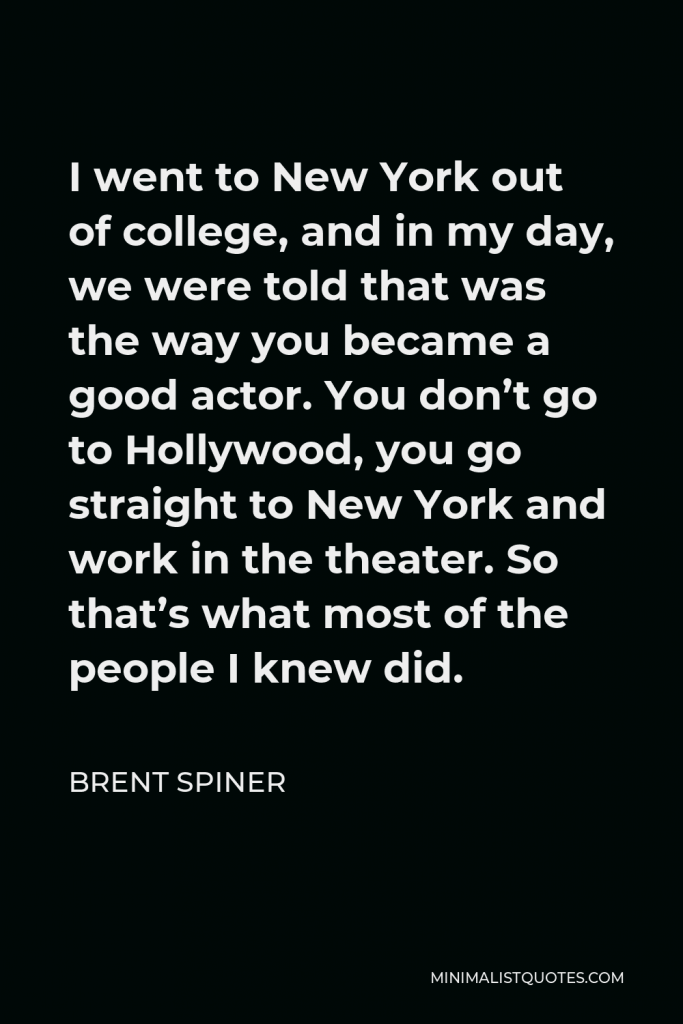 Brent Spiner Quote - I went to New York out of college, and in my day, we were told that was the way you became a good actor. You don’t go to Hollywood, you go straight to New York and work in the theater. So that’s what most of the people I knew did.