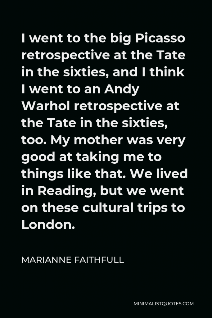 Marianne Faithfull Quote - I went to the big Picasso retrospective at the Tate in the sixties, and I think I went to an Andy Warhol retrospective at the Tate in the sixties, too. My mother was very good at taking me to things like that. We lived in Reading, but we went on these cultural trips to London.