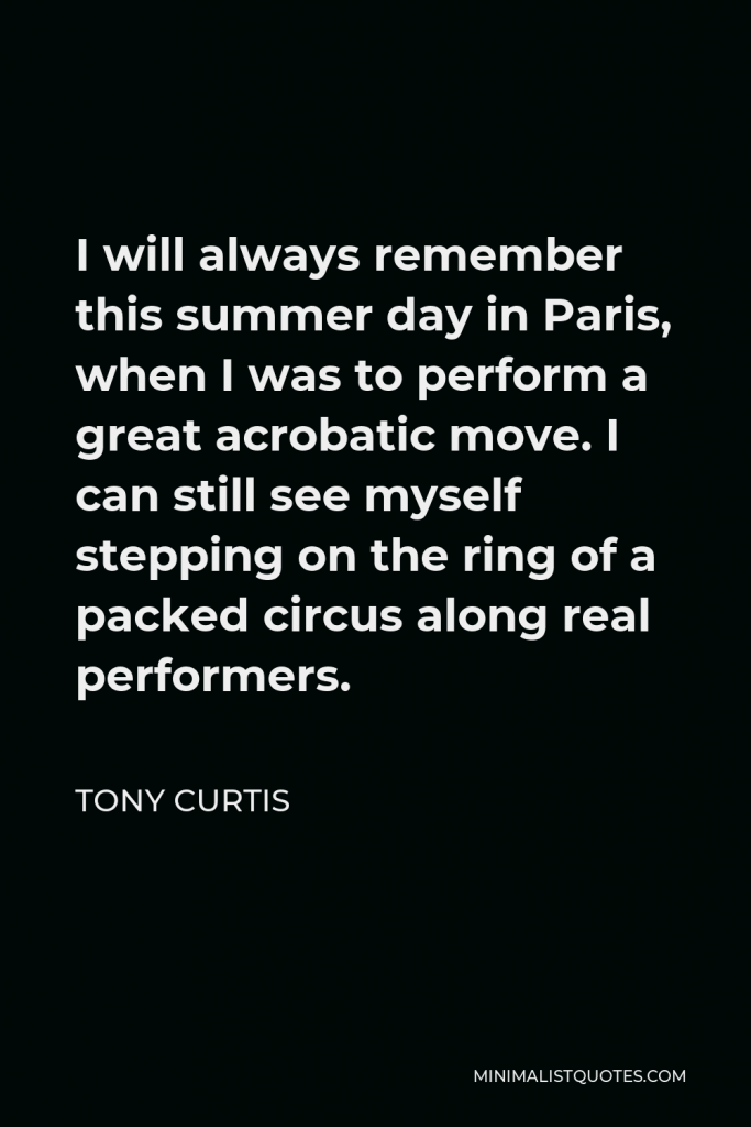 Tony Curtis Quote - I will always remember this summer day in Paris, when I was to perform a great acrobatic move. I can still see myself stepping on the ring of a packed circus along real performers.
