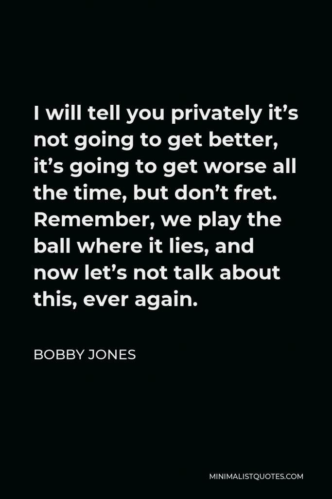 Bobby Jones Quote - I will tell you privately it’s not going to get better, it’s going to get worse all the time, but don’t fret. Remember, we play the ball where it lies, and now let’s not talk about this, ever again.