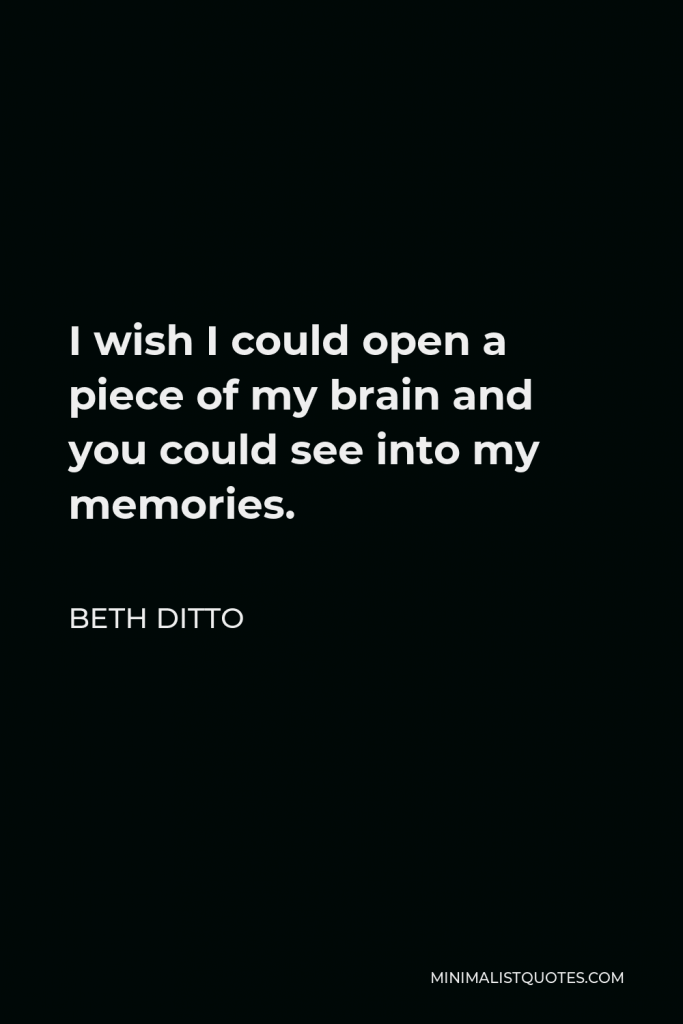 Beth Ditto Quote - I wish I could open a piece of my brain and you could see into my memories.
