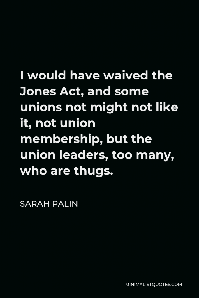 Sarah Palin Quote - I would have waived the Jones Act, and some unions not might not like it, not union membership, but the union leaders, too many, who are thugs.