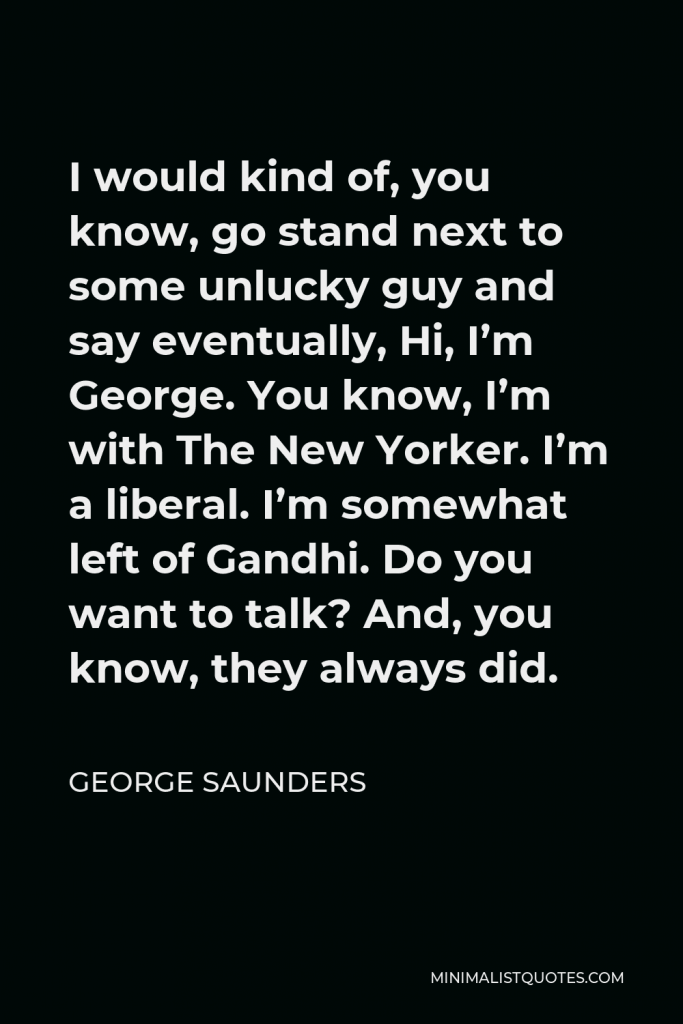 George Saunders Quote - I would kind of, you know, go stand next to some unlucky guy and say eventually, Hi, I’m George. You know, I’m with The New Yorker. I’m a liberal. I’m somewhat left of Gandhi. Do you want to talk? And, you know, they always did.