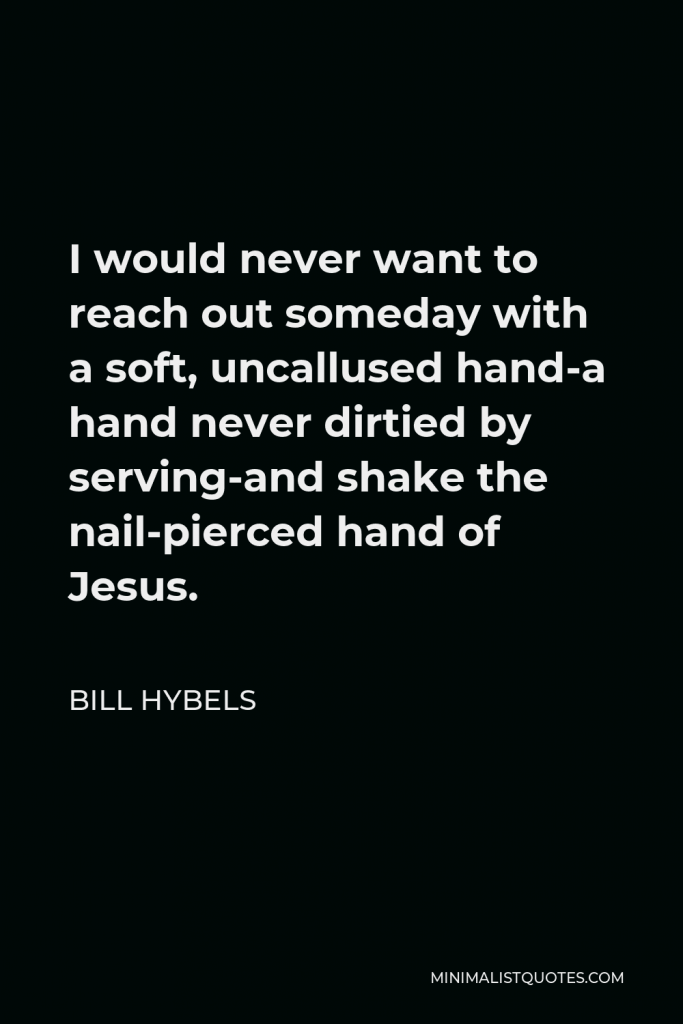 Bill Hybels Quote - I would never want to reach out someday with a soft, uncallused hand-a hand never dirtied by serving-and shake the nail-pierced hand of Jesus.