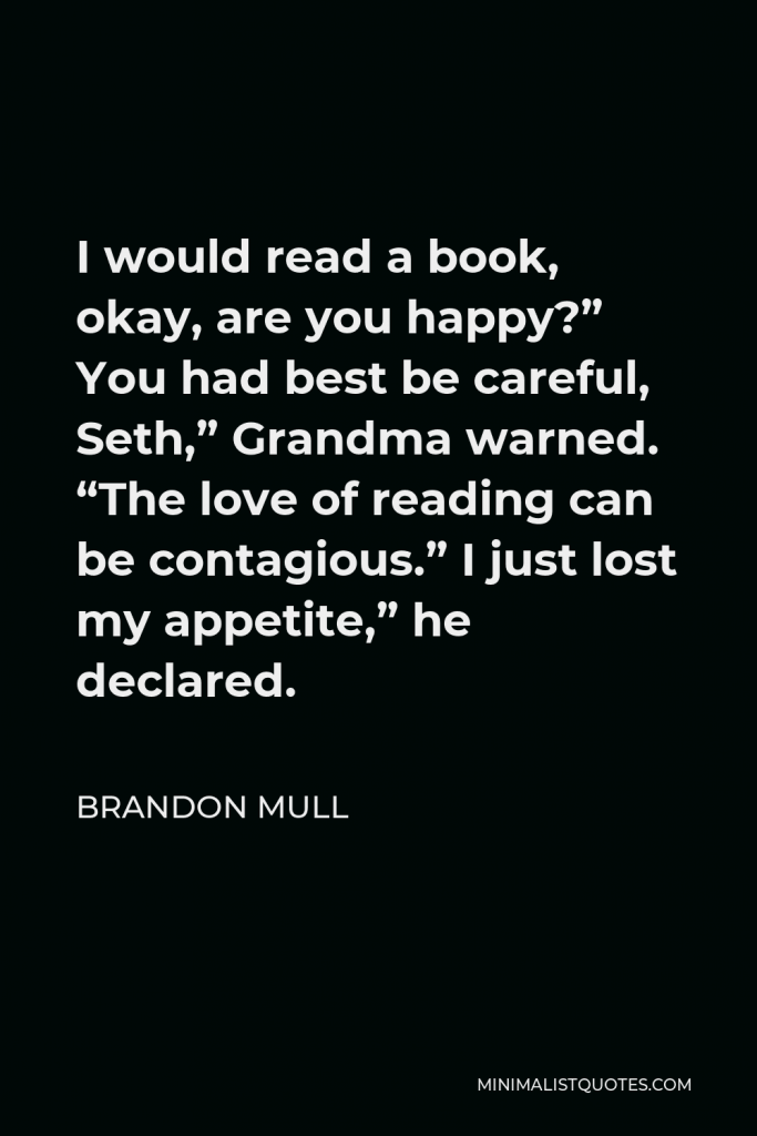 Brandon Mull Quote - I would read a book, okay, are you happy?” You had best be careful, Seth,” Grandma warned. “The love of reading can be contagious.” I just lost my appetite,” he declared.