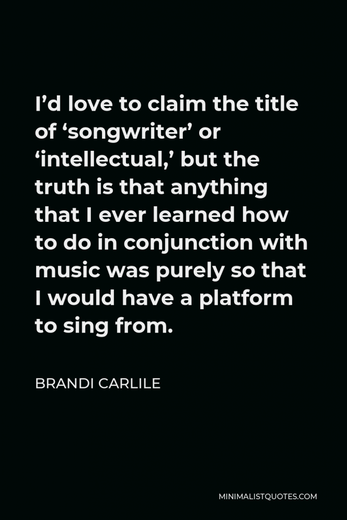 Brandi Carlile Quote - I’d love to claim the title of ‘songwriter’ or ‘intellectual,’ but the truth is that anything that I ever learned how to do in conjunction with music was purely so that I would have a platform to sing from.