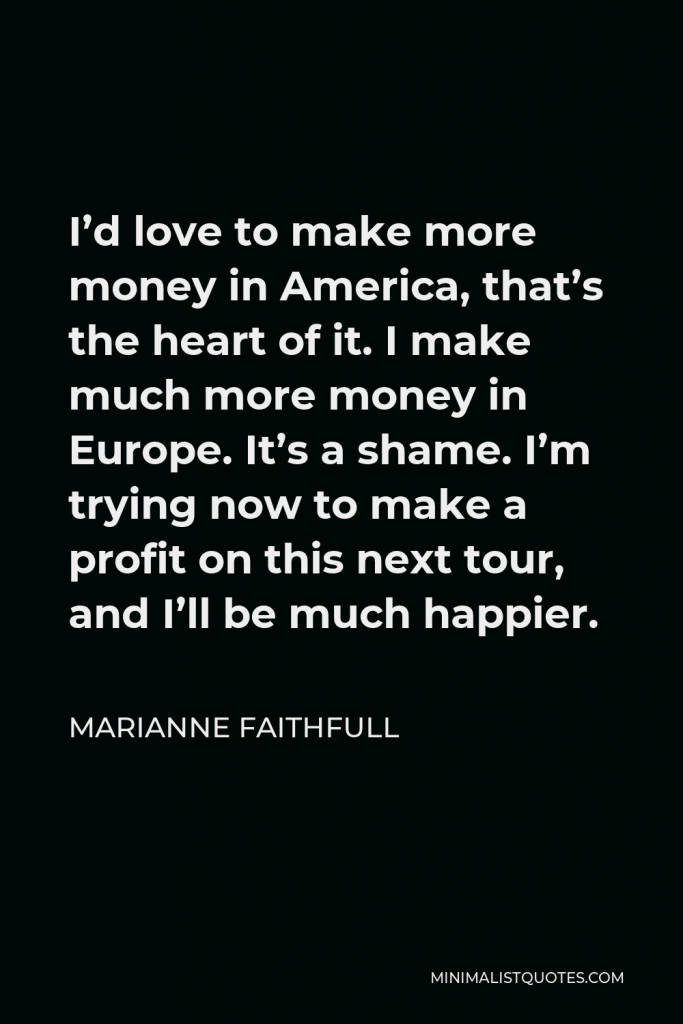 Marianne Faithfull Quote - I’d love to make more money in America, that’s the heart of it. I make much more money in Europe. It’s a shame. I’m trying now to make a profit on this next tour, and I’ll be much happier.