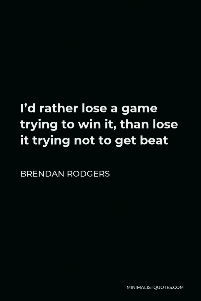 Brendan Rodgers Quote - I’d rather lose a game trying to win it, than lose it trying not to get beat