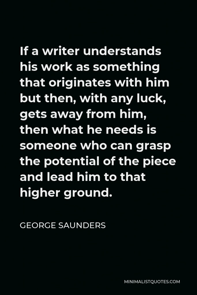 George Saunders Quote - If a writer understands his work as something that originates with him but then, with any luck, gets away from him, then what he needs is someone who can grasp the potential of the piece and lead him to that higher ground.