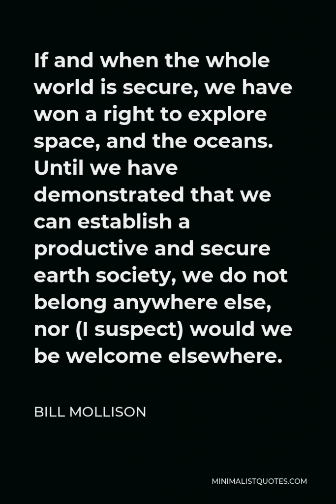 Bill Mollison Quote - If and when the whole world is secure, we have won a right to explore space, and the oceans. Until we have demonstrated that we can establish a productive and secure earth society, we do not belong anywhere else, nor (I suspect) would we be welcome elsewhere.