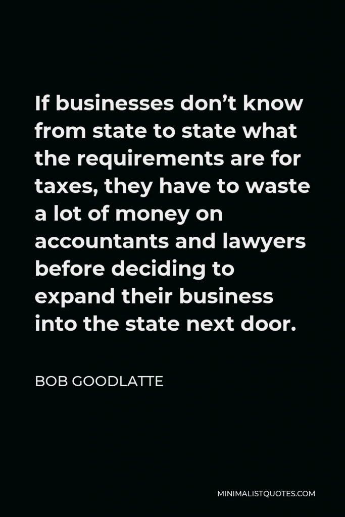Bob Goodlatte Quote - If businesses don’t know from state to state what the requirements are for taxes, they have to waste a lot of money on accountants and lawyers before deciding to expand their business into the state next door.