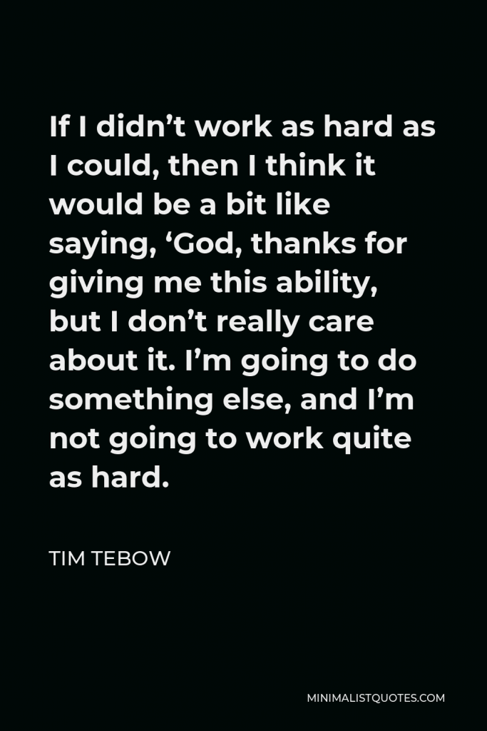 Tim Tebow Quote - If I didn’t work as hard as I could, then I think it would be a bit like saying, ‘God, thanks for giving me this ability, but I don’t really care about it. I’m going to do something else, and I’m not going to work quite as hard.